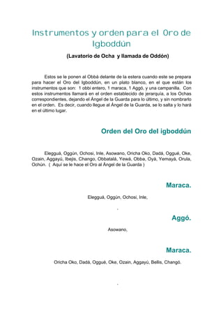 Instrumentos y orden para el Oro de
Igboddún
(Lavatorio de Ocha y llamada de Oddón)
Estos se le ponen al Obbá delante de la estera cuando este se prepara
para hacer el Oro del Igboddún, en un plato blanco, en el que están los
instrumentos que son: 1 obbi entero, 1 maraca, 1 Aggó, y una campanilla. Con
estos instrumentos llamará en el orden establecido de jerarquía, a los Ochas
correspondientes, dejando el Ángel de la Guarda para lo último, y sin nombrarlo
en el orden. Es decir, cuando llegue al Ángel de la Guarda, se lo salta y lo hará
en el último lugar.
Orden del Oro del igboddún
Elegguá, Oggún, Ochosi, Inle, Asowano, Oricha Oko, Dadá, Oggué, Oke,
Ozain, Aggayú, Ibejis, Chango, Obbatalá, Yewá, Obba, Oyá, Yemayá, Orula,
Ochún. ( Aquí se le hace el Oro al Ángel de la Guarda )
Maraca.
Elegguá, Oggún, Ochosi, Inle,
Aggó.
Asowano,
Maraca.
Oricha Oko, Dadá, Oggué, Oke, Ozain, Aggayú, Bellis, Changó.
 