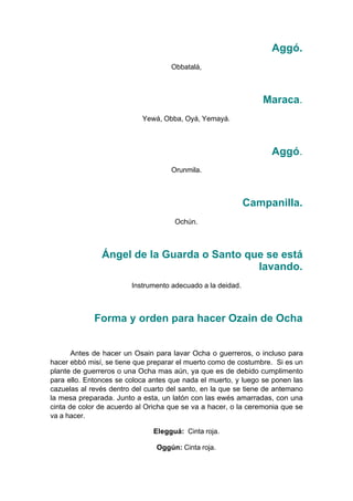 Aggó.
Obbatalá,
Maraca.
Yewá, Obba, Oyá, Yemayá.
Aggó.
Orunmila.
Campanilla.
Ochún.
Ángel de la Guarda o Santo que se está
lavando.
Instrumento adecuado a la deidad.
Forma y orden para hacer Ozain de Ocha
Antes de hacer un Osain para lavar Ocha o guerreros, o incluso para
hacer ebbó misí, se tiene que preparar el muerto como de costumbre. Si es un
plante de guerreros o una Ocha mas aún, ya que es de debido cumplimento
para ello. Entonces se coloca antes que nada el muerto, y luego se ponen las
cazuelas al revés dentro del cuarto del santo, en la que se tiene de antemano
la mesa preparada. Junto a esta, un latón con las ewés amarradas, con una
cinta de color de acuerdo al Oricha que se va a hacer, o la ceremonia que se
va a hacer.
Elegguá: Cinta roja.
Oggún: Cinta roja.
 