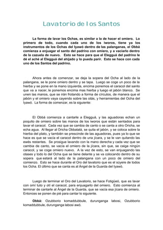 Lavatorio de los Santos
La forma de lavar los Ochas, es similar a la de hacer el omiero. Lo
primero de todo, cuando cada uno de los iworos, tiene ya los
instrumentos de los Ochas del Iyawó dentro de las palanganas, el Obbá
comienza a enjuagar el santo del padrino con omiero, y a vaciarlo dentro
de la cazuela de nuevo. Esto se hace para que el Elegguá del padrino le
dé el aché al Elegguá del ahijado y lo pueda parir. Esto se hace con cada
uno de los Santos del padrino.
Ahora antes de comenzar, se deja la sopera del Ocha al lado de la
palangana, se le pone omiero dentro y se tapa. Luego se coge un poco de la
hierba y se pone en la mano izquierda, encima ponemos el caracol del santo
que va a nacer, le ponemos encima mas hierba y luego el jabón blanco. Se
unen las manos, que se irán frotando a forma de círculos, de manera que el
jabón y el omiero vaya cayendo sobre las otás, y herramientas del Ocha del
Iyawó. La forma de comenzar, es la siguiente:
El Obbá comienza a cantarle a Elegguá, y las aguadoras echan un
poquito de omiero sobre las manos de los iworos que están sentados para
lavar el caracol. Cada vez que se cambia de canto o se canta a otro Oricha, se
echa agua. Al llegar al Oricha Obbatalá, se quita el jabón, y se coloca sobre la
hierba del plato, y también se prescinde de las aguadoras, pues ya lo que se
hace es que se vacía el caracol dentro de una jícara, y se le van quitando las
ewés restantes. Se prosigue lavando con la mano derecha y cada vez que se
cambia de canto, se vacía el omiero de la jícara, sin que, se caiga ningún
caracol, y se coge omiero nuevo. A la vez de esto, se van enjuagando las
otases y todo lo del Ocha que se tiene delante y se va colocando dentro de su
sopera que estará al lado de la palangana con un poco de omiero del
comienzo. Esto se hace durante el Oro del lavatorio que es el súyere de todos
los Ocha. El último que se canta es al Ángel de la Guarda del Iyawó.
Luego de terminar el Oro del Lavatorio, se hace Fotigüeó, que es lavar
con omí tuto y otí el caracol, para enjuagarlo del omiero. Esto comienza al
terminar de cantarle al Ángel de la Guarda, que se vacía esa jícara de omiero.
Entonces se ponen de pié para cantar lo siguiente.
Obbá: Ozubborio komaddubbule, durunganga labosi, Ozubborio
komaddubbule, durunganga labosi awó.
 