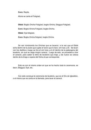 Coro: Repite.
Ahora se canta el Fotigüeó.
Obbá: Bogbo Oricha Fotigüeó, bogbo Oricha, Elegguá Fotigüeó.
Coro: Bogbo Oricha Fotigüeó, bogbo Oricha.
Obbá: Oyá fotigüeó.
Coro: Bogbo Oricha fotigüeó, bogbo Oricha.
Se van nombrando los Orichas que se lavaron, a la vez que el Obbá
echa dentro de la jícara que sujeta el iworo que lo lavó, omi tuto y otí. Se lavan
con los deditos y luego se tira el omí tuto y el otí dentro de la palangana del
lavatorio, sin que se caiga ningún caracol. Luego de esto, se procederá a tirar
el caracol, para saber la letra de lavatorio que trajo, y de nuevo se coloca
dentro de la tinaja o sopera del Ocha al que corresponde.
Esto es con el mismo orden en que se ha hecho toda la ceremonia, es
decir, Elegguá, Oyá, etc.
Con esto concluye la ceremonia de lavatorio, que es el Oro de Igboddún,
o el mismo que se canta en la llamada, para lavar el caracol.
 