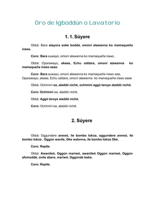 Oro de Igboddún o Lavatorio
1. 1. Súyere
Obbá: Bara alayora soké boddá, omoní alawanna ko mamaqueña
irawo.
Coro: Bara suwayo, omoní alawanna ko mamaqueña irawo.
Obbá: Oparawayo, ekeee, Echu oddara, omoní alawanna ko
mamaqueña irawo eeee.
Coro: Bara suwayo, omoní alawanna ko mamaqueña irawo eee,
Oparawayo, ekeee, Echu oddara, omoní alawanna ko mamaqueña irawo eeee
Obbá: Ochiminí ea, aladdó niché, ochiminí aggó laroye aladdó niché.
Coro: Ochiminí ea, aladdó niché.
Obbá: Aggó laroye aladdó niché.
Coro: Ochiminí ea, aladdó niché.
2. Súyere
Obbá: Oggundere arereó, ile bombo lokúa, oggundere arereó, ile
bombo lokúa , Oggún wanile, Oke walonna, ile bombo lokúa Oké.
Coro: Repite.
Obbá: Awanileó, Oggún mariwó, awanileó Oggún mariwó, Oggún
afomoddé, onile abere, mariwó, Oggúnde baba.
Coro: Repite.
 