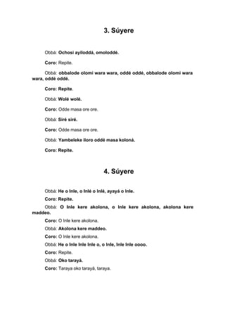 3. Súyere
Obbá: Ochosi ayiloddá, omoloddé.
Coro: Repite.
Obbá: obbalode olomi wara wara, oddé oddé, obbalode olomi wara
wara, oddé oddé.
Coro: Repite.
Obbá: Wolé wolé.
Coro: Odde masa ore ore.
Obbá: Siré siré.
Coro: Odde masa ore ore.
Obbá: Yambeleke iloro oddé masa koloná.
Coro: Repite.
4. Súyere
Obbá: He o Inle, o Inlé o Inlé, ayayá o Inle.
Coro: Repite.
Obbá: O Inle kere akolona, o Inle kere akolona, akolona kere
maddeo.
Coro: O Inle kere akolona.
Obbá: Akolona kere maddeo.
Coro: O Inle kere akolona.
Obbá: He o Inle Inle Inle o, o Inle, Inle Inle oooo.
Coro: Repite.
Obbá: Oko tarayá.
Coro: Taraya oko tarayá, taraya.
 