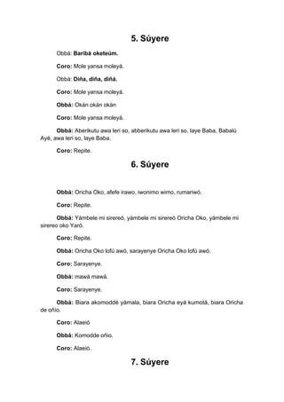 5. Súyere
Obbá: Baribá oketeúm.
Coro: Mole yansa moleyá.
Obbá: Diña, diña, diñá.
Coro: Mole yansa moleyá.
Obbá: Okán okán okán
Coro: Mole yansa moleyá.
Obbá: Aberikutu awa leri so, abberikutu awa leri so, laye Baba, Babalú
Ayé, awa leri so, laye Baba.
Coro: Repite.
6. Súyere
Obbá: Oricha Oko, afefe irawo, iwonimo wimo, rumariwó.
Coro: Repite.
Obbá: Yámbele mi sirereó, yámbele mi sirereó Oricha Oko, yámbele mi
sirereo oko Yaró.
Coro: Repite.
Obbá: Oricha Oko lofú awó, sarayenye Oricha Oko lofú awó.
Coro: Sarayenye.
Obbá: mawá mawá.
Coro: Sarayenye.
Obbá: Biara akomoddé yámala, biara Oricha eyá kumotá, biara Oricha
de oñío.
Coro: Alaeió
Obbá: Komodde oñio.
Coro: Alaeió.
7. Súyere
 