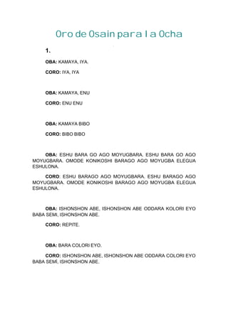 Oro de Osain para la Ocha
1.
OBA: KAMAYA, IYA.
CORO: IYA, IYA
OBA: KAMAYA, ENU
CORO: ENU ENU
OBA: KAMAYA BIBO
CORO: BIBO BIBO
OBA: ESHU BARA GO AGO MOYUGBARA. ESHU BARA GO AGO
MOYUGBARA. OMODE KONIKOSHI BARAGO AGO MOYUGBA ELEGUA
ESHULONA.
CORO: ESHU BARAGO AGO MOYUGBARA. ESHU BARAGO AGO
MOYUGBARA. OMODE KONIKOSHI BARAGO AGO MOYUGBA ELEGUA
ESHULONA.
OBA: ISHONSHON ABE, ISHONSHON ABE ODDARA KOLORI EYO
BABA SEMI, ISHONSHON ABE.
CORO: REPITE.
OBA: BARA COLORI EYO.
CORO: ISHONSHON ABE, ISHONSHON ABE ODDARA COLORI EYO
BABA SEMÍ, ISHONSHON ABE.
 