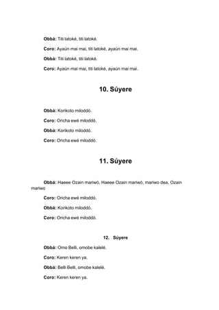 Obbá: Titi latoké, titi latoké.
Coro: Ayaún mai mai, titi latoké, ayaún mai mai.
Obbá: Titi latoké, titi latoké.
Coro: Ayaún mai mai, titi latoké, ayaún mai mai.
10. Súyere
Obbá: Korikoto miloddó.
Coro: Oricha ewé miloddó.
Obbá: Korikoto miloddó.
Coro: Oricha ewé miloddó.
11. Súyere
Obbá: Haeee Ozain mariwó, Haeee Ozain mariwó, mariwo dea, Ozain
mariwo
Coro: Oricha ewé miloddó.
Obbá: Korikoto miloddó.
Coro: Oricha ewé miloddó.
12. Súyere
Obbá: Omo Belli, omobe kalelé.
Coro: Keren keren ya.
Obbá: Belli Belli, omobe kalelé.
Coro: Keren keren ya.
 