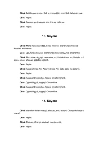 Obbá: Belli le omo eddún, Belli le omo eddún, omo Belli, la bekún yaré.
Coro: Repite.
Obbá: Son dos los jimaguas, son dos ala bella uré.
Coro: Repite.
13. Súyere
Obbá: Mana mana la weddé, Cholá kiniwaó, akará Cholá kiniwaó
loyureo, amanankio.
Coro: Epó, Cholá kiniwaó, akará Cholá kiniwaó loyureo, amanankio
Obbá: Mobbatele, Aggayú mobbatele, mobbatele icholá imobbatele, oní
oddó, omoní Changó, obbatele kokoró.
Coro: Repite.
Obbá: Aggayú Cholá ñio, Aggayú Cholá ñío, Baba sela, Iña sela yo.
Coro: Repite.
Obbá: Aggayú Omoloricha, Aggayú omo lo incheré.
Coro: Oggué Oggué, Aggayú Omoloricha.
Obbá: Aggayú Omoloricha, Aggayú omo lo incheré.
Coro: Oggué Oggué, Aggayú Omoloricha.
14. Súyere
Obbá: Wemilere lube o maoyó, elekueo, mió, maoyó, Changó kowaye o,
maoyó.
Coro: Repite.
Obbá: Elekueo, Changó aladosó, monijeremijé.
Coro: Repite.
 