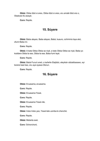Obbá: Obba ibbó si areo, Obba ibbó si areo, eru amalá ibbó era o,
Obakosó Ilú awayé.
Coro: Repite.
15. Súyere
Obbá: Baba alayeo, Baba alayeo, Babá, kueuro, ochiminio laye ekó,
ofumi Baba mí.
Coro: Repite.
Obbá: A kete Obba Obba se niyé, a kete Obba Obba se niyé, Baba yo
koddara Obba la ese, Obba la ese, Baba fumi layé.
Coro: Repite.
Obbá: Babá Fururú ereó, o kañeñe Elejibbó, eleyikán obbatibasawo, eyi
borere basi bao, eru aye eyawa Olorun.
Coro: Repite.
16. Súyere
Obbá: Eruasama, eruasama.
Coro: Repite.
Obbá: Eruasama Yewá.
Coro: Repite.
Obbá: Eruasama Yewá nile.
Coro: Repite.
Obbá: Iroko Iroko yeo, Yewá tete uomba lo chenché.
Coro: Repite.
Obbá: Metanla ewé.
Coro: Ochonchoró.
 