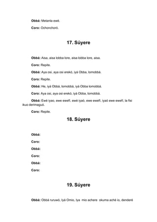 Obbá: Metanla ewé.
Coro: Ochonchoró.
17. Súyere
Obbá: Aisa, aisa lobba lore, aisa lobba lore, aisa.
Coro: Repite.
Obbá: Aya osi, aya osi erekó, iyá Obba, lomobbá.
Coro: Repite.
Obbá: He, iyá Obbá, lomobbá, iyá Obba lomobbá.
Coro: Aya osi, aya osi erekó, iyá Obba, lomobbá.
Obbá: Ewé iyao, ewe ewefí, ewé iyaó, ewe ewefí, iyaó ewe ewefí, la fisi
ikuo derimaguó.
Coro: Repite.
18. Súyere
Obbá:
Coro:
Obbá:
Coro:
Obbá:
Coro:
19. Súyere
Obbá: Obbá ruruwó, Iyá Omio, Iya mio achere okuma aché io, denderé
 