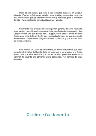 Ozain es una deidad, que suple a casi todas las deidades, en fuerza, y
misterio. Este es el Oricha por excelencia de la vida y la creación, dado que
está representado por los elementos necesarios y naturales, para la formación
de vida. Tanto inteligente, como la vida animal y vegetal.
Realmente este Oricha no tiene un patrón general, de cómo montarlo,
pues existen muchísimas formas de montar un Ozain de fundamento. Los
Congos tienen una que trabaja con 7 Eggún, en la tierra Yoruba, no lleva
Eggún, pero en la de Ifá sí. En fin, son muchas las formas. Lo que si es cierto,
es que llevan complementos obligatorios en su confección, y que en casi todas
las tierras coinciden.
Para montar un Ozain de fundamento, es necesario primero que nada
consultar al Ángel de la Guarda de la persona que lo va a recibir, y a Eggún
antes, para que ellos sean los que dan el permiso, pues este Ozain va a
caminar de acuerdo a la corriente que le pongamos, y el permiso de estas
deidades.
Ozain de fundamento
 