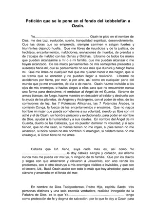 Petición que se le pone en el fondo del kobbelefún a
Ozain.
Yo............................................................., Ozain te pido en el nombre de
Dios, me des Luz, evolución, suerte, tranquilidad espiritual, desenvolvimiento.
Que las obras que yo emprenda, siempre caminen y salgan fuertes y
triunfantes dejando huella. Que me libres de injusticias y de la justicia, de
hechizos, encantamientos, maldiciones, enviaciones de muertos, de prendas y
de trabajos de maldad con los Ochas y Orichas. Líbrame de todos los males
que pueden alcanzarme a mí o a mi familia, que me puedan alcanzar o me
hayan alcanzado. De los malos pensamientos de mis semejantes presentes y
ausentes hacia mí, que su pensamiento no sea mas que dulzura y halago hacia
mi. Que me libres de cualquier mal que me quieran hacer o me hagan, que si
se trama que se enreden y no puedan llegar a realizarlo. Líbrame de
accidentes por tierra, por mar, o por aire, así como en cualquier parte del
mundo que yo me encuentre, de día o de noche. Ozain hazme invisible a los
ojos de mis enemigos, o hazlos ciegos a ellos para que no encuentren nunca
una forma para destruirme, ni embobar al Ángel de mi Guarda. líbrame de
armas blancas, de fuego, hazme maestro en descubrir al traidor y destruirlo con
la ayuda de los planetas, de Ángeles y Arcángeles, con el poder de ellos, de las
comisiones de luz, las 7 Potencias Africanas, las 7 Potencias Árabes, la
comisión Conga, la fuerza de los encantamientos y ensalmos. Que no nazca
hombre ni mujer que pueda someterme a su voluntad, siendo yo libre con mi
aché y el de Ozain, un hombre próspero y evolucionado, para poder en nombre
de Dios, ayudar a la humanidad y a sus ideales. En nombre del Ángel de mi
Guarda, dueño de las Cabezas, que no puedan dominar mi voluntad, y si ojos
tienen, que no me vean, si manos tienen no me cojan, si pies tienen no me
alcancen, si boca tienen no me nombren ni maldigan, si caldero tiene no me
enkangue, si Ozain tiene no me arree.
Cabeza que Ud. tiene, suya nada mas es, así como Yo
.................................................le doy cabeza sangre y corazón, así mismo
nunca mas me pueda ver mal yo, ni ninguno de mi familia. Que por los clavos
y sogas con que amarraron y clavaron a Jesucristo, con uno venzo los
problemas, con el otro destruyo a mis enemigos visibles e invisibles, y que con
el tercero, Ud., Babá Ozain acabe con todo lo malo que hay alrededor, para así
clavarlo y amarrarlo en el fondo del mar.
En nombre de Dios Todopoderoso, Padre Hijo, espíritu Santo, tres
personas distintas y una sola esencia verdadera, realidad innegable de la
Palabra de Dios, es lo que Yo............................................................. tengo
como protección de fe y dogma de salvación, por lo que lo doy a Ozain para
 