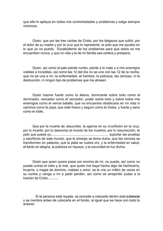 que ello lo aplique en todas mis contrariedades y problemas y salga siempre
victorioso.
Ozain, que por las tres caídas de Cristo, por los latigazos que sufrió, por
el dolor de su madre y por la cruz que lo representa, te pido que me ayudes en
lo que yo no puedo. Escabúlleme de los problemas para que estos no me
encuentren nunca, y que mi vida y la de mi familia sea certera y próspera.
Ozain, así como el palo pierde rumbo, pierde a lo malo y a mis enemigos
visibles e invisibles, así como las 12 del día no se une con las 12 de la noche,
que no se una a mí, la enfermedad, el hambre, la pobreza, las cenizas, ni la
destrucción, ni ningún tipo de problemas que me atrasen.
Ozain hazme fuerte como la ákana, dominante sobre todo como el
dominador, vencedor como el vencedor, poder sobre todo y sobre todos mis
enemigos como el vence batalla, que no encuentre obstáculos en mi vida ni
caminos como la yaya, que esté fresco y seguro como la Ceiba, y fuerte y sano
como el roble.
Que por la muerte de Jesucristo, la agonía en su crucifixión en la cruz,
por tu muerte, por tu descenso al mundo de los muertos, por tu resurrección, te
pido que pueda yo............................................................... soportar las pruebas
y sacrificios de este mundo, que lo amargo se torne dulce, que las cenizas se
transformen en palacios, que la plata se vuelva oro, y la enfermedad en salud,
el llanto en alegría, la pobreza en riqueza, y la oscuridad en luz divina.
Ozain que quien quiera pasar por encima de mí, no pueda, así como no
puede unirse el cielo y el mar, que quien me haya hecho algo de hechicería,
brujería, o magia de dominio, maldad o amor, se le vire un millón de veces en
su contra y venga a mí a pedir perdón, así como se arrepintió Judas a la
traición de Cristo............
Si la persona está rayada, se procede a colocarle dentro esta Licencia
y se nombra antes de colocarla en el fondo, al igual que se hace con todo lo
anterior.
 