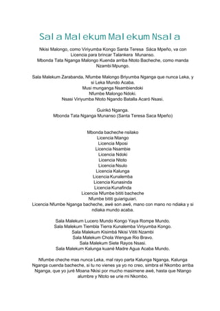 Sala Malekum Malekum Nsala
Nkisi Malongo, como Viriyumba Kongo Santa Teresa Sáca Mpeño, va con
Licencia para brincar Talankera Munanso.
Mbonda Tata Nganga Malongo Kuenda arriba Ntoto Bacheche, como manda
Nzambi Mpungo.
Sala Malekum Zarabanda, Nfumbe Malongo Briyumba Nganga que nunca Leka, y
si Leka Mundo Acaba.
Musi munganga Nsambiendoki
Nfumbe Malongo Ndoki.
Nsasi Viriyumba Ntoto Ngando Batalla Acaró Nsasi.
Guirikó Nganga.
Mbonda Tata Nganga Munanso (Santa Teresa Saca Mpeño)
Mbonda bacheche nsilako
Licencia Ntango
Licencia Mposi
Licencia Nsambie
Licencia Ndoki
Licencia Ntoto
Licencia Nsulo
Licencia Kalunga
Licencia Kunalemba
Licencia Kunasinda
Licencia Kunafinda
Licencia Nfumbe bititi bacheche
Nfumbe bititi guiariguiari.
Licencia Nfumbe Nganga bacheche, awé son awé, mano con mano no ndiaka y si
ndiaka mundo acaba.
Sala Malekum Lucero Mundo Kongo Yaya Rompe Mundo.
Sala Malekum Tiembla Tierra Kunalemba Viriyumba Kongo.
Sala Malekum Kisimbá Nkisi Vititi Nzambi
Sala Malekum Chola Wengue Rio Bravo.
Sala Malekum Siete Rayos Nsasi.
Sala Malekum Kalunga kuané Madre Agua Acaba Mundo.
Nfumbe cheche mas nunca Leka, mal rayo parta Kalunga Nganga, Kalunga
Nganga cuenda bacheche, si tu no vienes ya yo no creo, simbra el Nkombo arriba
Nganga, que yo juré Moana Nkisi por mucho masimene awé, hasta que Ntango
alumbre y Ntoto se urie mi Nkombo.
 