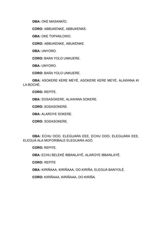 OBA: OKE MASANKÍO.
CORO: ABBUKENKE, ABBUKENKE.
OBA: OKE TOPANLOWO.
CORO: ABBUKENKE, ABUKENKE.
OBA: UNYORO.
CORO: BARA YOLO UNKUERE.
OBA: UNYORO.
CORO: BARA YOLO UNKUERE.
OBA: ASOKERE KERE MEYÉ, ASOKERE KERE MEYÉ, ALAWANA KI
LA BOCHÉ.
CORO: REPITE.
OBA: SOSASOKERE, ALAWANA SOKERE.
CORO: SOSASOKERE.
OBA: ALAROYE SOKERE.
CORO: SOSASOKERE.
OBA: ECHU OOO, ELEGUARA EEE, ECHU OOO, ELEGUARA EEE,
ELEGUÁ ALA MOFORIBALE ELEGUARA AGÓ.
CORO: REPITE.
OBA: ECHU BELEKÉ IBBANLAYÉ, ALAROYE IBBANLAYÉ.
CORO: REPITE
OBA: KIRIÑAAA, KIRIÑAAA, OO KIRIÑA, ELEGUÁ BANYOLÉ.
CORO: KIRIÑAAA, KIRIÑAAA, OO KIRIÑA.
 