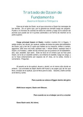 Tratado de Ozain de
Fundamento
Awerú ni Ozain o Tintiyero
Este es el radar de Ozain, es el que comunica a Ozain los mensajes de
los demás. Es un güiro que, por lo general es cerrado luego de cargarlo.
Puede o no forrarse de cuentas de todos los colores y luego se le colocan las
plumas que puede ser en 4 puntos cardinales o en forma de mechón en la
parte superior.
Carga principal Awerú ni Ozain: moddún moddún Erí ni Eggún, 1
addán entero, lerí akukó, lerí ayakuá, astillas de todos los palos del kobbelefún
de Ozain, jujú y lerí de 21 eyes que hablen en su mayoría, chiflen o canten,
agguema, obbi osun ero kolá, opolopo epó, 1 ekute entero, opolopo ewé ni
Ozain ( no frutales ), atitán de las mismas que se pusieron en el kobbelefún,
ekú, eyá, awaddó, epó were. Esto se lava en el omiero que se hizo para
Ozain, se le da un osaddié cantón y se entierra el osaddié, luego se carga, y
se le hace enterramiento por espacio de 21 días, en la ceiba, monte o
cementerio. Preguntar.
Al sacarlo se le da ayakuá, akuaro y akukó, en el mismo sitio donde se
enterró. Los animales se dejan dentro del hueco y se cogen jujú de los que
lleva, excepto de la ayakuá, que se lleva para la casa. Sacarlo y darle comida
se le llama y canta:
Para cuando se coloca el Eggún dentro del güiro
Afefé lorun wayení, Ozain omí Olorum.
Para cuando se va a trabajar con él o a montar
Sawa Ozain asisí, Ikú olona,
 
