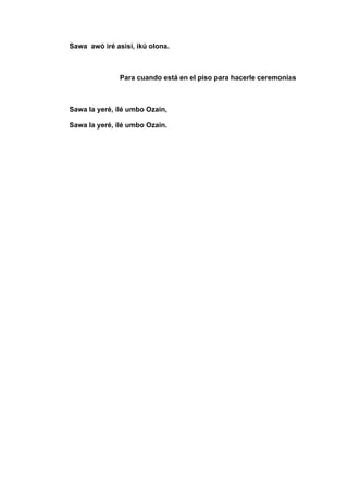 Sawa awó iré asisí, ikú olona.
Para cuando está en el piso para hacerle ceremonias
Sawa la yeré, ilé umbo Ozain,
Sawa la yeré, ilé umbo Ozain.
 