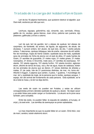 Tratado de la carga del kobbelefún ni Ozain
Lerí de los 16 pájaros hechiceros, que quisieron destruir al algodón, que
Osá melli, esclavizo por ello que son;
Lechuza, siguapa, golondrina, sijú, sinsonte, cao, cernícalo, tiñosa,
gallito de río, azulejo, garza blanca, Juan chivo, paloma san juanera, sijú
platanero, gallinuela y el loro o cotorra.
Lerí de ayá, lerí de gavilán, lerí y eleses de ayakuá, lerí eleses de
carpintero, de kereketé, de arriero, de águila, de agguema, de ekute, de
ekutawa, 1 zunzún entero, lerí akukó, de eyá tuto, de etú, 1 araña peluda
entera, 7 alacranes, opolopo bibijagua, tela de araña, cáscaras de eñí addié,
flor de mondingo, hojas de ñame volador, eyebbale seca de malú, eyebbale
seca de animales de Ocha de pluma con el ewé de ellos, 21 ewés fuertes de
Ozain, 21 semillas de guacalote, 21 mates rojos, 21 mates grises, 21 mates
naranjados, 21 ikines ni Orunmila, mate seco, 21 semillas de ewereyeye, 101
atarés, 101 atarés ogguma, 101 atarés funfún, 101 atarés dundún, agboreo
ekúm, afoché de tarros de buey, raíz y flor de agua, tripas de calabaza, kokán
de los animales de pluma que se dieron, 21 raíces distintas de árboles y
matas, 21 de cada, inle de 21 posiciones distintas, de mar, río, loma etc.
Afoché ni Eggún, 3 pájaros que canten, 3 jubos, 1 guabina, 1 murciélago de
mar, lerí y eyebbale de majá, de la persona que lo recibe, opolopo azogue, 1
espejo, lerí del animal del fundamento de cada persona. Esta eyebbale, se le
da a toda la masa, y la lerí se deja dentro.
Las ewés de ozain no pueden ser frutales, y estas se utilizan
consagrándolas primero dándole eyebbale de ayakuá y akukó. Se dejan secar
y ya están listas para poder cargar un fundamento. La akuaro se le pone seca
también, pero completa.
Entre las ewés, no pueden faltar, la espuela de caballero, el kurujey, el
oriyé, y la ewé erán. Las semillas de ewereyeye se ponen aplastadas.
Lo mas importante es que no puede faltar en un ozain. Omó titún, raíz
de maní, cerebro, kokán etiahomó okuní.
 