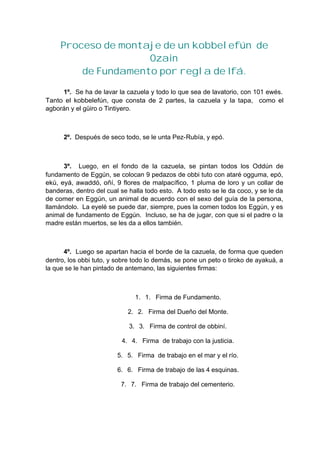 Proceso de montaje de un kobbelefún de
Ozain
de Fundamento por regla de Ifá.
1º. Se ha de lavar la cazuela y todo lo que sea de lavatorio, con 101 ewés.
Tanto el kobbelefún, que consta de 2 partes, la cazuela y la tapa, como el
agborán y el güiro o Tintiyero.
2º. Después de seco todo, se le unta Pez-Rubía, y epó.
3º. Luego, en el fondo de la cazuela, se pintan todos los Oddún de
fundamento de Eggún, se colocan 9 pedazos de obbi tuto con ataré ogguma, epó,
ekú, eyá, awaddó, oñí, 9 flores de malpacífico, 1 pluma de loro y un collar de
banderas, dentro del cual se halla todo esto. A todo esto se le da coco, y se le da
de comer en Eggún, un animal de acuerdo con el sexo del guía de la persona,
llamándolo. La eyelé se puede dar, siempre, pues la comen todos los Eggún, y es
animal de fundamento de Eggún. Incluso, se ha de jugar, con que si el padre o la
madre están muertos, se les da a ellos también.
4º. Luego se apartan hacia el borde de la cazuela, de forma que queden
dentro, los obbi tuto, y sobre todo lo demás, se pone un peto o tiroko de ayakuá, a
la que se le han pintado de antemano, las siguientes firmas:
1. 1. Firma de Fundamento.
2. 2. Firma del Dueño del Monte.
3. 3. Firma de control de obbiní.
4. 4. Firma de trabajo con la justicia.
5. 5. Firma de trabajo en el mar y el río.
6. 6. Firma de trabajo de las 4 esquinas.
7. 7. Firma de trabajo del cementerio.
 