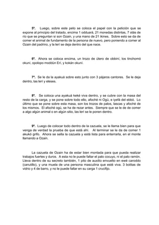 5º. Luego, sobre este peto se coloca el papel con la petición que se
expone al principio del tratado, encima 1 odduará, 21 monedas distintas, 7 otás de
río que se preguntan si son Ozain, y una mano de 21 ikines. Sobre esto se da de
comer el animal de fundamento de la persona de nuevo, pero poniendo a comer al
Ozain del padrino, y la lerí se deja dentro del que nace.
6º. Ahora se coloca encima, un trozo de útero de obbiní, los tinchomó
okuní, opolopo moddún Erí, y kokán okuní.
7º. Se le da la ayakuá sobre esto junto con 3 pájaros cantores. Se le deja
dentro, las lerí y eleses.
8º. Se coloca una ayakuá keké viva dentro, y se cubre con la masa del
resto de la carga, y se pone sobre todo ello, afoché ni Ogú, e iyefá del ebbó. Lo
último que se pone sobre esta masa, son los trozos de palos, lascas y afoché de
los mismos. El afoché ogú, se ha de rezar antes. Siempre que se le de de comer
a algo algún animal o en algún sitio, las lerí se le ponen dentro.
9º. Luego de colocar todo dentro de la cazuela, se le llama bien para que
venga de verdad la prueba de que está ahí. Al terminar se le da de comer 1
akukó grifo. Ahora se sella la cazuela y está lista para enterrarla, en el monte
llamando a Ozain.
La cazuela de Ozain ha de estar bien montada para que pueda realizar
trabajos fuertes y duros. A esta no le puede faltar el palo cocuyo, ni el palo ramón.
Lleva dentro de su secreto también, 1 pito de auxilio envuelto en ewé caroddo
(canutillo), y una muela de una persona masculina que esté viva. 3 bolitas de
vidrio y 4 de barro, y no le puede faltar en su carga 1 crucifijo.
 