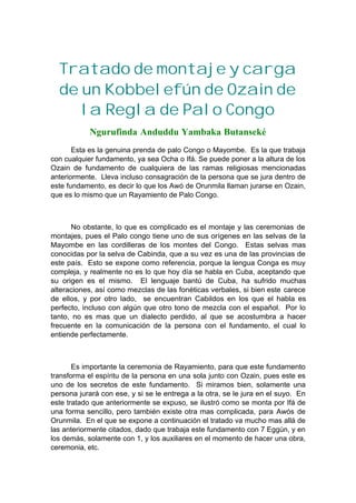 Tratado de montaje y carga
de un Kobbelefún de Ozain de
la Regla de Palo Congo
Ngurufinda Anduddu Yambaka Butanseké
Esta es la genuina prenda de palo Congo o Mayombe. Es la que trabaja
con cualquier fundamento, ya sea Ocha o Ifá. Se puede poner a la altura de los
Ozain de fundamento de cualquiera de las ramas religiosas mencionadas
anteriormente. Lleva incluso consagración de la persona que se jura dentro de
este fundamento, es decir lo que los Awó de Orunmila llaman jurarse en Ozain,
que es lo mismo que un Rayamiento de Palo Congo.
No obstante, lo que es complicado es el montaje y las ceremonias de
montajes, pues el Palo congo tiene uno de sus orígenes en las selvas de la
Mayombe en las cordilleras de los montes del Congo. Estas selvas mas
conocidas por la selva de Cabinda, que a su vez es una de las provincias de
este país. Esto se expone como referencia, porque la lengua Conga es muy
compleja, y realmente no es lo que hoy día se habla en Cuba, aceptando que
su origen es el mismo. El lenguaje bantú de Cuba, ha sufrido muchas
alteraciones, así como mezclas de las fonéticas verbales, si bien este carece
de ellos, y por otro lado, se encuentran Cabildos en los que el habla es
perfecto, incluso con algún que otro tono de mezcla con el español. Por lo
tanto, no es mas que un dialecto perdido, al que se acostumbra a hacer
frecuente en la comunicación de la persona con el fundamento, el cual lo
entiende perfectamente.
Es importante la ceremonia de Rayamiento, para que este fundamento
transforma el espíritu de la persona en una sola junto con Ozain, pues este es
uno de los secretos de este fundamento. Si miramos bien, solamente una
persona jurará con ese, y si se le entrega a la otra, se le jura en el suyo. En
este tratado que anteriormente se expuso, se ilustró como se monta por Ifá de
una forma sencillo, pero también existe otra mas complicada, para Awós de
Orunmila. En el que se expone a continuación el tratado va mucho mas allá de
las anteriormente citados, dado que trabaja este fundamento con 7 Eggún, y en
los demás, solamente con 1, y los auxiliares en el momento de hacer una obra,
ceremonia, etc.
 