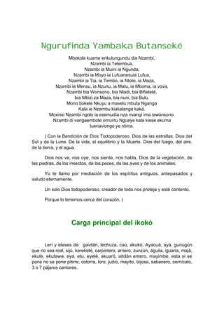 Ngurufinda Yambaka Butanseké
Mbokola kuame enkulungundu dia Nzambi,
Nzambi ia Tetembua,
Nzambi ia Muini ia Ngunda,
Nzambi ia Moyo ia Lufuanesuia Lufua,
Nzambi ia Tia, ia Tembo, ia Ntoto, ia Maza,
Nzambi ia Mensu, ia Nzunu, ia Matu, ia Mboma, ia vova,
Nzambi bia Wonsono, bia Ntadi, bia Bifieteté,
bia Mbizi za Maza, bia nuni, bia Bulu.
Mono bokela Nkuyu a mavelu mbuta Nganga
Kala ie Nzambu kiakalanga kaká.
Moxinsi Nzambi ngolo ia esemudía nza nvangi ima iawonsono.
Nzambi di vangaembote omuntu Ngueye kala kiese ekuma
tuenaviongo ye ntima.
( Con la Bendición de Dios Todopoderoso. Dios de las estrellas. Dios del
Sol y de la Luna. De la vida, el equilibrio y la Muerte. Dios del fuego, del aire,
de la tierra, y el agua.
Dios nos ve, nos oye, nos siente, nos habla, Dios de la vegetación, de
las piedras, de los insectos, de los peces, de las aves y de los animales.
Yo te llamo por mediación de los espíritus antiguos, antepasados y
saludo eternamente.
Un solo Dios todopoderoso, creador de todo nos proteja y esté contento,
Porque lo tenemos cerca del corazón. )
Carga principal del ikokó
Lerí y eleses de: gavilán, lechuza, cao, akukó, Ayacuá, ayá, gunugún
que no sea real, sijú, kereketé, carpintero, arriero, zunzún, águila, iguana, majá,
ekute, ekutawa, eyá, etu, eyelé, akuaró, addán entero, mayimbe, esta si se
pone no se pone pitirre, cotorra, loro, judío, mayito, tojosa, sabanero, cernícalo,
3 o 7 pájaros cantores.
 