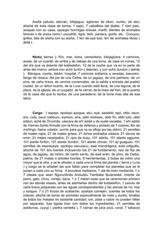 Araña peluda, alacrán, bibijagua, agboreo de ekún, ounko, de ekú,
afoché de toda clase de tarros, 1 sapo, 7 caballitos del diablo, 7 cien pies,
avispas con su casa, opolopo hormigas bravas, marfil, dientes de animales
feroces o de presa como l cocodrilo, tigre, león, pantera, gorila, etc. Cocuyos,
grillos, tela de araña con su araña, 7 lerí de eyá tuto, lerí de animales libres (
ábila ).
Ntoto( tierras ): Río, mar, loma, cementerio, bibijagüera, 4 caminos,
arada, de un cuartel, de arriba y de debajo de una loma, de casa en ruinas, 12
del día que va delante del kobbelefún, 12 de la noche que va en la parte de
atrás del mismo, ambos con achó funfún ( delante), y con achó dundún ( detrás
). Manigua, monte, ilekán, hospital, 7 caminos solitarios o veredas, basurero,
fango de cloaca, del pie de una Ceiba, de un jagüey, de una palmera, de un
pino, de caña brava, de centros comerciales, de la salida y entrada del pueblo
ciudad, de un árbol muerto, de la Luna cuando esté llena, de una laguna, de la
plaza, de la iglesia, de un juzgado, de la cárcel, de la línea del tren, de la puerta
de la casa del que lo recibe, de una panadería, de la loma mas alta de esa
tierra.
Carga: 1 espejo, opolopo azogue, ekú, eyá, awaddó, epó, obbi, osun,
ero, cola, osun nabburu, eyirozo, aira, obbi motiwao, obbi fin, obbi tuto, obbi
eddún, aché de Orunmila, cáscara de eñí addié y de eyelé sacadas, 1 eñí addié
de Viernes Santo firmado con la firma de defensa y pintado de 7 colores, flor de
moñingo, ñame volador, zurrón para que no se afloje por las obbiní, 21 semillas
de mates rojos, 21 de mates grises, 21 ikines probados oddara, 21 clavos de
errar, 21 mates naranjados, 21 ojos de buey, 101 atarés, 101 atarés ogguma,
101 atarés funfún, 101 atarés dundún, 101 atarés chinas, 101 ají guaguao, 101
semillas de ewereyeye, opolopo sacusacu, ewé mandrágora, ewé ortiguilla,
afoché de 101 ikís fuertes incluyendo los 21 de fundamento, raíz de flor de
agua, de jagüey, de cedro, de cardo santo, de ewé erán, de pino, de Ceiba,
palma, de 21 matas o árboles fuertes, 9 herramientas, 2 bolas de vidrio una
mayor que la otra, y se le añaden a cada una la firma del planeta ( tierra y Luna
) y luego se le añaden las que faltan para completar los planetas que se le
ponen a cada uno su firma. 4 anzuelos medianos, 1 otá de imán medianita, 1 o
7 otases que sean Ngurunfinda Anduddu Yambaka Butanseké, mierda de
perro, gato, chivo, conejo, baca, 1 o 7 matari nsasi que se ceremonian primero
con las demás otases, antes de asentarlas dentro del kobbelefún, 1 canuto de
caña brava preparada con las aguas correspondientes y las arenas de río, mar
y azogue, 7 o 21 trozos de azabache, opolopo comején, cuentas de todos los
colores, afoché de tarros de animales especialmente de malú y ounko, limallas
de todos los metales en bastante cantidad, oro, plata y cobre no pueden faltar
por separado, fula ligada bien con todos los ingredientes, 21 semillas de
aceitunas, cuyují ( piedra centella ), 7 vainas de pica pica, coral, 7 tabacos
 