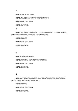 2.
OBA: KURU KURU WEDE.
CORO: MARIBOSAIN MARIBORERE MARIBO.
OBA: ASHE ONI OSAIN.
CORO: EWE AYE.
3.
OBA: BAMBI OKAN FOROYÓ FOROYÓ FOROYÓ FOROMOYENYE,
BAMBI OKÁN FOROYÓ FOROYÓ FOROMOYENYE.
CORO: REPITE.
OBA: ASHE ONI OSAIN.
CORO: EWE AYE.
4.
OBA: KUKURU KUKURU.
CORO: TIWI TIWI A LA MOFIYÉ, TIWI TIWI.
OBA: ASHE ONI OSAIN.
CORO: EWE AYE.
5.
OBA: MOYÚ EWÉ MOSARAO, MOYÚ EWÉ MOSARAO, EWÉ LOBINI,
EWÉ LOYAMÍ, MOYÚ EWÉ MOSERAO.
CORO: REPITE.
OBA: ASHE ONI OSAIN.
CORO: EWE AYE.
 