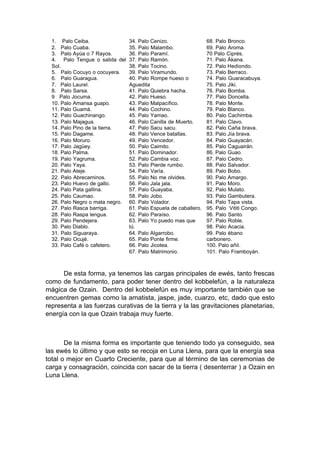 1. Palo Ceiba.
2. Palo Cuaba.
3. Palo Ayúa o 7 Rayos.
4. Palo Tengue o salida del
Sol.
5. Palo Cocuyo o cocuyera.
6. Palo Guaragua.
7. Palo Laurel.
8. Palo Sarsa.
9 Palo Jocuma.
10. Palo Amansa guapo.
11. Palo Guamá.
12. Palo Guachinango.
13. Palo Majagua.
14. Palo Pino de la tierra.
15. Palo Dagame.
16. Palo Moruro.
17. Palo Jagüey.
18. Palo Palma.
19. Palo Yagruma.
20. Palo Yaya.
21. Palo Ateje.
22. Palo Abrecaminos.
23. Palo Huevo de gallo.
24. Palo Pata gallina.
25. Palo Caumao.
26. Palo Negro o mata negro.
27. Palo Rasca barriga.
28. Palo Raspa lengua.
29. Palo Pendejera.
30. Palo Diablo.
31. Palo Siguaraya.
32. Palo Ocujé.
33. Palo Café o cafetero.
34. Palo Cenizo.
35. Palo Malambo.
36. Palo Paramí.
37. Palo Ramón.
38. Palo Tocino.
39. Palo Viramundo.
40. Palo Rompe hueso o
Aguedita
41. Palo Quiebra hacha.
42. Palo Hueso.
43. Palo Malpacífico.
44. Palo Cochino.
45. Palo Yamao.
46. Palo Canilla de Muerto.
47. Palo Sacu sacu.
48. Palo Vence batallas.
49. Palo Vencedor.
50. Palo Caimito.
51. Palo Dominador.
52. Palo Cambia voz.
53. Palo Pierde rumbo.
54. Palo Varía.
55. Palo No me olvides.
56. Palo Jala jala.
57. Palo Guayaba.
58. Palo Jobo.
60. Palo Volador.
61. Palo Espuela de caballero.
62. Palo Paraíso.
63. Palo Yo puedo mas que
tú.
64. Palo Algarrobo.
65. Palo Ponte firme.
66. Palo Jicotea.
67. Palo Matrimonio.
68. Palo Bronco.
69. Palo Aroma.
70 Palo Ciprés.
71. Palo Ákana.
72. Palo Hediondo.
73. Palo Berraco.
74. Palo Guaracabuya.
75. Palo Jiki.
76. Palo Bomba.
77. Palo Doncella.
78. Palo Monte.
79. Palo Blanco.
80. Palo Cachimba.
81. Palo Clavo.
82. Palo Caña brava.
83. Palo Jía brava.
84. Palo Guayacán.
85. Palo Caguairán.
86. Palo Guao.
87. Palo Cedro.
88. Palo Salvador.
89. Palo Bobo.
90. Palo Amargo.
91. Palo Moro.
92. Palo Mulato.
93. Palo Gambutera.
94. Palo Tapa vista.
95. Palo Vititi Congo.
96. Palo Santo.
97. Palo Roble.
98. Palo Acacia.
99. Palo ébano
carbonero.
100. Palo añil.
101. Palo Framboyán.
De esta forma, ya tenemos las cargas principales de ewés, tanto frescas
como de fundamento, para poder tener dentro del kobbelefún, a la naturaleza
mágica de Ozain. Dentro del kobbelefún es muy importante también que se
encuentren gemas como la amatista, jaspe, jade, cuarzo, etc, dado que esto
representa a las fuerzas curativas de la tierra y la las gravitaciones planetarias,
energía con la que Ozain trabaja muy fuerte.
De la misma forma es importante que teniendo todo ya conseguido, sea
las ewés lo último y que esto se recoja en Luna Llena, para que la energía sea
total o mejor en Cuarto Creciente, para que al término de las ceremonias de
carga y consagración, coincida con sacar de la tierra ( desenterrar ) a Ozain en
Luna Llena.
 