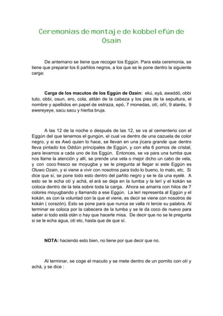 Ceremonias de montaje de kobbelefún de
Osain
De antemano se tiene que recoger los Eggún. Para esta ceremonia, se
tiene que preparar los 6 pañitos negros, a los que se le pone dentro la siguiente
carga:
Carga de los macutos de los Eggún de Ozain: ekú, eyá, awaddó, obbi
tuto, obbi, osun, ero, cola, atitán de la cabeza y los pies de la sepultura, el
nombre y apellidos en papel de estraza, epó, 7 monedas, otí, oñí, 9 atarés, 9
ewereyeye, sacu sacu y hierba bruja.
A las 12 de la noche o después de las 12, se va al cementerio con el
Eggún del que tenemos el gungún, el cual va dentro de una cazuela de color
negro, y si es Awó quien lo hace, se llevan en una jícara grande que dentro
lleva pintado los Oddún principales de Eggún, y con ella 6 pomos de cristal,
para levarnos a cada uno de los Eggún. Entonces, se va para una tumba que
nos llame la atención y allí, se prende una vela o mejor dicho un cabo de vela,
y con coco fresco se moyugba y se le pregunta al llegar si este Eggún es
Oluwo Ozain, y si viene a vivir con nosotros para todo lo bueno, lo malo, etc. Si
dice que sí, se pone todo esto dentro del pañito negro y se le da una eyelé. A
esto se le echa otí y achá, el ará se deja en la tumba y la lerí y el kokán se
coloca dentro de la tela sobre toda la carga. Ahora se amarra con hilos de 7
colores moyugbando y llamando a ese Eggún. La lerí representa al Eggún y el
kokán, es con la voluntad con la que el viene, es decir se viene con nosotros de
kokán ( corazón). Esto se pone para que nunca se valla ni tercie su palabra. Al
terminar se coloca por la cabecera de la tumba y se le da coco de nuevo para
saber si todo está otán o hay que hacerle misa. De decir que no se le pregunta
si se le echa agua, otí etc, hasta que de que sí.
NOTA: haciendo esto bien, no tiene por que decir que no.
Al terminar, se coge el macuto y se mete dentro de un pomito con otí y
achá, y se dice :
 