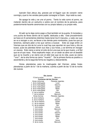 Iyanzán Oyá Jekua Jey, gracias por el Eggún que de corazón viene
conmigo y que tu me vendes para poder consagrar a Ozain. Aquí está su owó.
Se apaga la vela y se une al pomo. Tanto la vela como el pomo, se
meterán dentro de un cartucho o sobre con el nombre de la persona, para
posteriormente hacerle ceremonias con su propio tabaco y su propia vela.
Al salir se le deja como pago a Oyá también en la puerta, 9 monedas y
una pucha de flores dentro de la capilla, dedicada a ella. Este procedimiento
se hace en 6 cementerios distintos hasta tener los 6 macutos, y cada vez que
se va a recoger a uno, se llevan a los demás para nombrarlos, pues los que ya
tenemos, siempre jalan a los que vamos a buscar. Esto se coge entre un
Viernes que es día de la Luna lo cual hay que apuntar en que hora y día se
buscó, pues los planetas tienen sus días y sus horas, y se termina en recoger
un Jueves. Esto viene a cerrar el ciclo de la Luna que es la que muere, y el Sol
que es el que nace. Para explicarlo mejor, en un awán se abre con el awaddó
que es la muerte y se cierra con el obbi tuto que es la vida, pues se cierra
“”vivo””, de la otra forma se cierra “”muerto””. De la primera forma es positivo o
ascendente y de la segunda forma es negativo y descendente.
Horas planetarias para la madrugada del Viernes: estas horas
planetarias a partir de la 1 de la mañana, cuenta a partir de las 12 de la noche
del Jueves
Día Jueves
12 de la noche Mercurio
Comienzo del día Viernes
Horas nocturnas Planetas regentes
1 de la madrugada. Luna
2 de la madrugada. Saturno
3 de la madrugada. Júpiter
4 de la madrugada. Marte
5 de la madrugada. Sol
6 de la mañana Venus
7 de la mañana Mercurio
Horas diurnas Planetas regentes
8 de la mañana. Luna
9 de la mañana. Saturno
10 de la mañana. Júpiter
11 de la mañana. Marte
12 de la mañana. Sol
1 de la tarde. Venus
2 de la tarde. Mercurio
3 de la tarde. Luna
4 de la tarde. Saturno
5 de la tarde. Júpiter
6 de la tarde. Marte
7 de la tarde. Sol
8 de la tarde. Venus
9 de la noche. Mercurio
 