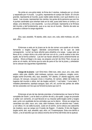 Se pinta en una güira keké, la firma de 4 vientos, rodeada por un círculo
y separada por 4 cruces. La güira, representa el cuerpo de Ozain. El círculo
grande, representa al mundo, pues nadie sabe donde y con qué destino va a
nacer. Las cruces, representan los vientos, los guías de la persona que son los
4 puntos cardinales que orientan todo en la vida, pues todo tiene un arriba y un
abajo, una derecha y una izquierda. La cruz principal, representa a la firmeza
del mundo y del fundamento, que a su vez es el mundo. Dentro de esto se
procede a colocar la carga siguiente:
Ekú, eyá, awaddó, 16 atarés, obbi, osun, ero, cola, obbi motiwao, otí, oñí,
epó, efún.
Entonces a esto en la jícara se le da de comer una eyelé en el monte
llamando a bogbo Eggún, dándole conocimiento de lo que se está
consagrando. La lerí se hace afoché para añadirla a la carga. Luego esto se
lleva al río, o mejor dicho a la unión del mar con el río, y se le vuelve a dar otra
eyelé, de la forma anterior. Las lerí se hacen afoché como anteriormente se
explica. Ahora al llegar a la casa, se prepara una lerí de Omó Titún, la que se
pone en el medio, de forma que la cara de para el Sur de la jícara, y alrededor
se le colocan los siguientes ingredientes:
Carga de la jícara: Lerí Omó titún, Obbi tuto, obbi, osun, ero, cola, obbi
eddún, obbi cola, obbifin, obbi motiwao, eyirozo, osun nabburu, orogbo, anún,
bogbo aché Orunmila, ekú, eyá, awaddó, 101 atarés, 21 atarés ogguma, ewé
cocuyo, ikí cocuyo, cocuyos vivos o muertos, ikí cenizo, atitán de todos los
lugares del mundo o sitios, lerí de bogbo achichí, 1 sol keké, 1 luna keké, 7
metales planetarios, opolopo azogue, epó, oñí, otí, zurrón las partes de atrás
de los caracoles con los que se forrará la jícara que son 9.
Entonces al pie de las demás prendas o fundamentos se hace la firma
completa de Ozain, y se le dará un pichón de etú y de eyelé. Luego se procede
a sellar con cemento, el cual llevará en su mezcla iyefá bogbo aché y bogbo
ewé, junto con eyebbale de los animales que se le dieron. Ahora se cargan los
caracoles con obbi, osun, ero, cola, obbi motiwao, todo en afoché mas 1 ataré,
y con ellos ( 9 ) se sella la jícara. Justo en el centro, se le coloca una calaverita
de madera, que se carga con 9 ewés de Eggún , 9 atarés, 9 ikís de Eggún,
bogbo aché, ekú, eyá, awaddó, epó, efún, orí, 9 ewereyeyes. Esta vive dentro e
Ozain, y es el secreto que se coloca encima de la firma del tiroko de la ayakuá.
 