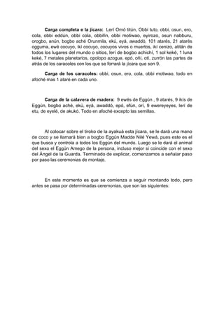Carga completa e la jícara: Lerí Omó titún, Obbi tuto, obbi, osun, ero,
cola, obbi eddún, obbi cola, obbifin, obbi motiwao, eyirozo, osun nabburu,
orogbo, anún, bogbo aché Orunmila, ekú, eyá, awaddó, 101 atarés, 21 atarés
ogguma, ewé cocuyo, ikí cocuyo, cocuyos vivos o muertos, ikí cenizo, atitán de
todos los lugares del mundo o sitios, lerí de bogbo achichí, 1 sol keké, 1 luna
keké, 7 metales planetarios, opolopo azogue, epó, oñí, otí, zurrón las partes de
atrás de los caracoles con los que se forrará la jícara que son 9.
Carga de los caracoles: obbi, osun, ero, cola, obbi motiwao, todo en
afoché mas 1 ataré en cada uno.
Carga de la calavera de madera: 9 ewés de Eggún , 9 atarés, 9 ikís de
Eggún, bogbo aché, ekú, eyá, awaddó, epó, efún, orí, 9 ewereyeyes, lerí de
etu, de eyelé, de akukó. Todo en afoché excepto las semillas.
Al colocar sobre el tiroko de la ayakuá esta jícara, se le dará una mano
de coco y se llamará bien a bogbo Eggún Madde Nilé Yewá, pues este es el
que busca y controla a todos los Eggún del mundo. Luego se le dará el animal
del sexo el Eggún Amego de la persona, incluso mejor si coincide con el sexo
del Ángel de la Guarda. Terminado de explicar, comenzamos a señalar paso
por paso las ceremonias de montaje.
En este momento es que se comienza a seguir montando todo, pero
antes se pasa por determinadas ceremonias, que son las siguientes:
 