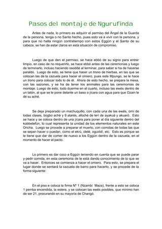Pasos del montaje de Ngurufinda
Antes de nada, lo primero es adquirir el permiso del Ángel de la Guarda
de la persona, tenga o no Santo hecho, pues esto va a vivir con la persona, y
para que no halla ningún contratiempo con estos Eggún y el Santo de su
cabeza, se han de estar claros en esta situación de compromiso.
Luego de que den el permiso, se hace ebbó de su signo para entrar
limpio, en caso de no requerirlo, se hace ebbó antes de las ceremonias y luego
de terminarlo, incluso haciendo osoddé al terminar, para saber si ha de hacerse
paraldo. Luego de esto, se tiene que hacer un trono de hierbas, en las que se
colocan las de la cazuela para hacer el omiero, pues este Mpungo, se le hace
un trono para colocar todo lo de él. Ahora de esto hecho, se prepara la mesa,
con las sazones, y se ha de tener los animales para las ceremonias de
montaje. Luego de esto, todo duerme en el cuarto, incluso las ewés dentro de
un latón, al que se le pone delante un baso o jícara con agua para que Ozain le
dé su aché.
Se deja preparado un machuquillo, con cada una de las ewés, omí de
todas clases, bogbo aché y 9 atarés, afoché de lerí de ayakuá y akuaró. Esto
se hace y se coloca dentro de una jícara para poner al día siguiente dentro del
kobbelefún, lo cual representa la unidad de los elementos naturales en este
Oricha. Luego se procede a preparar el muerto, con comidas de todas las que
se sepan hacer o puedan, como el ekrú, olelé, oguiddí, etc. Esto es porque se
le tiene que dar de comer de nuevo a los Eggún dentro de la cazuela, en el
momento de hacer el pacto.
Lo primero es dar coco a Eggún teniendo en cuenta que se puede parar
y pedir comida, en esta ceremonia de le está dando conocimiento de lo que se
va a hacer. Entonces se comienza a hacer el omiero. Para esto, se prepara el
lugar donde se sentará la cazuela de barro para hacerlo, y se procede de la
forma siguiente:
En el piso e coloca la firma Nº 1 (Nzambi Maza), frente a esto se coloca
1 pemba encendida, la estera, y se colocan las ewés posibles, que mínimo han
de ser 21, procurando en su mayoría de Changó.
 