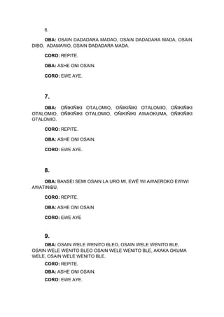 6.
OBA: OSAIN DADADARA MADAO, OSAIN DADADARA MADA, OSAIN
DIBO, ADAMAWO, OSAIN DADADARA MADA.
CORO: REPITE.
OBA: ASHE ONI OSAIN.
CORO: EWE AYE.
7.
OBA: OÑIKIÑIKI OTALOMIO, OÑIKIÑIKI OTALOMIO, OÑIKIÑIKI
OTALOMIO, OÑIKIÑIKI OTALOMIO, OÑIKIÑIKI AWAOKUMA, OÑIKIÑIKI
OTALOMIO.
CORO: REPITE.
OBA: ASHE ONI OSAIN.
CORO: EWE AYE.
8.
OBA: BANSEI SEMI OSAIN LA URO MI, EWÉ WI AWAEROKO EWIWI
AWATINIBÚ.
CORO: REPITE.
OBA: ASHE ONI OSAIN
CORO: EWE AYE
9.
OBA: OSAIN WELE WENITO BLEO, OSAIN WELE WENITO BLE,
OSAIN WELE WENITO BLEO OSAIN WELE WENITO BLE, AKAKA OKUMA
WELE, OSAIN WELE WENITO BLE.
CORO: REPITE.
OBA: ASHE ONI OSAIN.
CORO: EWE AYE.
 