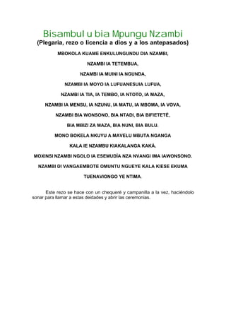 Bisambulu bia Mpungu Nzambi
(Plegaria, rezo o licencia a dios y a los antepasados)
MBOKOLA KUAME ENKULUNGUNDU DIA NZAMBI,
NZAMBI IA TETEMBUA,
NZAMBI IA MUINI IA NGUNDA,
NZAMBI IA MOYO IA LUFUANESUIA LUFUA,
NZAMBI IA TIA, IA TEMBO, IA NTOTO, IA MAZA,
NZAMBI IA MENSU, IA NZUNU, IA MATU, IA MBOMA, IA VOVA,
NZAMBI BIA WONSONO, BIA NTADI, BIA BIFIETETÉ,
BIA MBIZI ZA MAZA, BIA NUNI, BIA BULU.
MONO BOKELA NKUYU A MAVELU MBUTA NGANGA
KALA IE NZAMBU KIAKALANGA KAKÁ.
MOXINSI NZAMBI NGOLO IA ESEMUDÍA NZA NVANGI IMA IAWONSONO.
NZAMBI DI VANGAEMBOTE OMUNTU NGUEYE KALA KIESE EKUMA
TUENAVIONGO YE NTIMA.
Este rezo se hace con un chequeré y campanilla a la vez, haciéndolo
sonar para llamar a estas deidades y abrir las ceremonias.
 