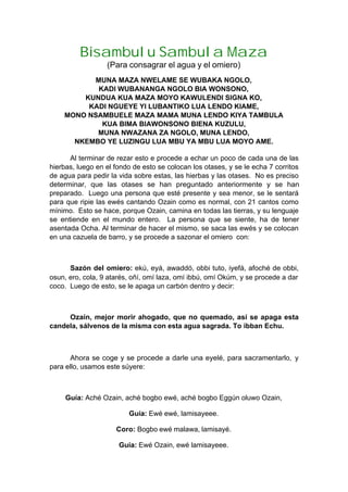 Bisambulu Sambula Maza
(Para consagrar el agua y el omiero)
MUNA MAZA NWELAME SE WUBAKA NGOLO,
KADI WUBANANGA NGOLO BIA WONSONO,
KUNDUA KUA MAZA MOYO KAWULENDI SIGNA KO,
KADI NGUEYE YI LUBANTIKO LUA LENDO KIAME,
MONO NSAMBUELE MAZA MAMA MUNA LENDO KIYA TAMBULA
KUA BIMA BIAWONSONO BIENA KUZULU,
MUNA NWAZANA ZA NGOLO, MUNA LENDO,
NKEMBO YE LUZINGU LUA MBU YA MBU LUA MOYO AME.
Al terminar de rezar esto e procede a echar un poco de cada una de las
hierbas, luego en el fondo de esto se colocan los otases, y se le echa 7 corritos
de agua para pedir la vida sobre estas, las hierbas y las otases. No es preciso
determinar, que las otases se han preguntado anteriormente y se han
preparado. Luego una persona que esté presente y sea menor, se le sentará
para que ripie las ewés cantando Ozain como es normal, con 21 cantos como
mínimo. Esto se hace, porque Ozain, camina en todas las tierras, y su lenguaje
se entiende en el mundo entero. La persona que se siente, ha de tener
asentada Ocha. Al terminar de hacer el mismo, se saca las ewés y se colocan
en una cazuela de barro, y se procede a sazonar el omiero con:
Sazón del omiero: ekú, eyá, awaddó, obbi tuto, iyefá, afoché de obbi,
osun, ero, cola, 9 atarés, oñí, omí laza, omí ibbú, omí Okúm, y se procede a dar
coco. Luego de esto, se le apaga un carbón dentro y decir:
Ozain, mejor morir ahogado, que no quemado, así se apaga esta
candela, sálvenos de la misma con esta agua sagrada. To ibban Echu.
Ahora se coge y se procede a darle una eyelé, para sacramentarlo, y
para ello, usamos este súyere:
Guía: Aché Ozain, aché bogbo ewé, aché bogbo Eggún oluwo Ozain,
Guía: Ewé ewé, lamisayeee.
Coro: Bogbo ewé malawa, lamisayé.
Guía: Ewé Ozain, ewé lamisayeee.
 