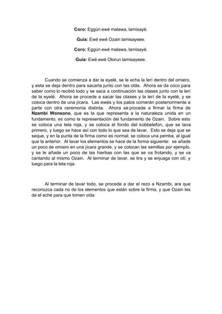 Coro: Eggún ewé malawa, lamisayé.
Guía: Ewé ewé Ozain lamisayeee.
Coro: Eggún ewé malawa, lamisayé.
Guía: Ewé ewé Olorun lamisayeee.
Cuando se comienza a dar la eyelé, se le echa la lerí dentro del omiero,
y esta se deja dentro para sacarla junto con las otás. Ahora se da coco para
saber como lo recibió todo y se saca a continuación las otases junto con la lerí
de la eyelé. Ahora se procede a sacar las otases y la lerí de la eyelé, y se
coloca dentro de una jícara. Las ewés y los palos comerán posteriormente a
parte con otra ceremonia distinta. Ahora se procede a firmar la firma de
Nzambi Wonsono, que es la que representa a la naturaleza unida en un
fundamento, es como la representación del fundamento de Ozain. Sobre esto
se coloca una tela roja, y se coloca el fondo del kobbelefún, que se lava
primero, y luego se hace así con todo lo que sea de lavar. Esto se deja que se
seque, y en la punta de la firma como es normal, se coloca una pemba, al igual
que la anterior. Al lavar los elementos se hace de la forma siguiente: se añade
un poco de omiero en una jícara grande, y se colocan las semillas por ejemplo,
y se le añade un poco de las hierbas con las que se va frotando, y se va
cantando al mismo Ozain. Al terminar de lavar, se tira y se enjuaga con otí, y
luego para la tela roja.
Al terminar de lavar todo, se procede a dar el rezo a Nzambi, ara que
reconozca cada no de los elementos que están sobre la firma, y que Ozain les
de el aché para que tomen vida:
 