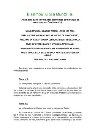 Bisambulu bia Munzila.
(Rezo para darle la vida a los elementos con los que se
compone, un Fundamento)
MONO MPUNDA, MBASI IA TEMBO, LENDO KIA TADI,
KADI YI NTIMA ANKAKA ZAME, YE NGOLO YA BIAWONSONO,
NITU, MAFUA MAMA YE MUNA LENDOBIA BULU, MBIZI ZA MAZA,
MUNI BIFIETETÉ, BIAWU YI MVISILU A MPEVE AME,
MONO NGIETI SAMBULA KIMA KIAKI, MU MAMBOTE YE MAMBI,
MPASI VO KIA SALA SALU MU ZOLA KUA SE DIAME YE MUNA
LUZOLO
LUA NSOLOLO KIA LENDO KIANDI
Terminado esto, procedemos a firmar las cazuelas, las cuales llevan las
firmas siguientes.
Firma nº 1.
Va en la parte e debajo de la cazuela por dentro.
Esta representa al universo completo, a los elementos, a los sentidos del
ser humano, a las aves y mamíferos, tiene como función el dar camino a las
obras durante las 24 horas del día y en todas las direcciones en las que se
mueven las energías espirituales.
Firma nº2.
Va en la parte de la bóveda que cubre la cazuela de Ozain.
En la que se encuentran las 7 firmas principales para trabajo, junto con
las 7 firmas de los 7 planetas y metales correspondientes. La bóveda de
Ozain, representa al universo y a la cabeza de la misma deidad, de la cual ha
nacido una forma de vida, la humana, pues es la única cabeza capaz de poseer
 