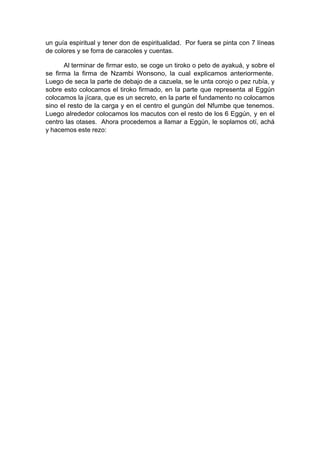 un guía espiritual y tener don de espiritualidad. Por fuera se pinta con 7 líneas
de colores y se forra de caracoles y cuentas.
Al terminar de firmar esto, se coge un tiroko o peto de ayakuá, y sobre el
se firma la firma de Nzambi Wonsono, la cual explicamos anteriormente.
Luego de seca la parte de debajo de a cazuela, se le unta corojo o pez rubía, y
sobre esto colocamos el tiroko firmado, en la parte que representa al Eggún
colocamos la jícara, que es un secreto, en la parte el fundamento no colocamos
sino el resto de la carga y en el centro el gungún del Nfumbe que tenemos.
Luego alrededor colocamos los macutos con el resto de los 6 Eggún, y en el
centro las otases. Ahora procedemos a llamar a Eggún, le soplamos otí, achá
y hacemos este rezo:
 