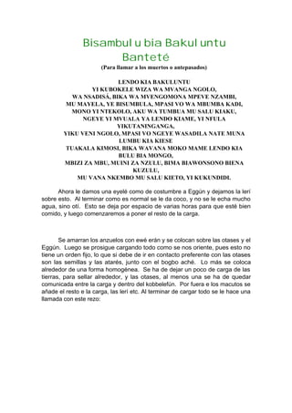 Bisambulu bia Bakuluntu
Banteté
(Para llamar a los muertos o antepasados)
LENDO KIA BAKULUNTU
YI KUBOKELE WIZA WA MVANGA NGOLO,
WA NSADISÁ, BIKA WA MVENGOMONA MPEVE NZAMBI,
MU MAYELA, YE BISUMBULA, MPASI VO WA MBUMBA KADI,
MONO YI NTEKOLO, AKU WA TUMBUA MU SALU KIAKU,
NGEYE YI MVUALA YA LENDO KIAME, YI NFULA
YIKUTANINGANGA,
YIKU VENI NGOLO, MPASI VO NGEYE WASADILA NATE MUNA
LUMBU KIA KIESE
TUAKALA KIMOSI, BIKA WAVANA MOKO MAME LENDO KIA
BULU BIA MONGO,
MBIZI ZA MBU, MUINI ZA NZULU, BIMA BIAWONSONO BIENA
KUZULU,
MU VANA NKEMBO MU SALU KIETO, YI KUKUNDIDI.
Ahora le damos una eyelé como de costumbre a Eggún y dejamos la lerí
sobre esto. Al terminar como es normal se le da coco, y no se le echa mucho
agua, sino otí. Esto se deja por espacio de varias horas para que esté bien
comido, y luego comenzaremos a poner el resto de la carga.
Se amarran los anzuelos con ewé erán y se colocan sobre las otases y el
Eggún. Luego se prosigue cargando todo como se nos oriente, pues esto no
tiene un orden fijo, lo que si debe de ir en contacto preferente con las otases
son las semillas y las atarés, junto con el bogbo aché. Lo más se coloca
alrededor de una forma homogénea. Se ha de dejar un poco de carga de las
tierras, para sellar alrededor, y las otases, al menos una se ha de quedar
comunicada entre la carga y dentro del kobbelefún. Por fuera e los macutos se
añade el resto e la carga, las lerí etc. Al terminar de cargar todo se le hace una
llamada con este rezo:
 
