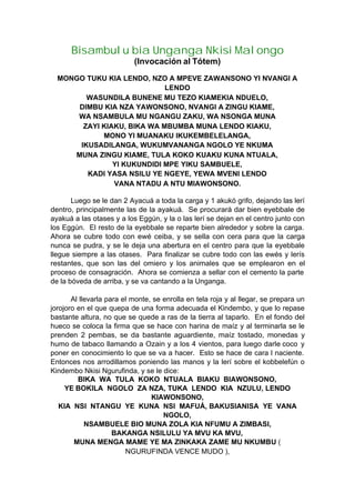 Bisambulu bia Unganga Nkisi Malongo
(Invocación al Tótem)
MONGO TUKU KIA LENDO, NZO A MPEVE ZAWANSONO YI NVANGI A
LENDO
WASUNDILA BUNENE MU TEZO KIAMEKIA NDUELO,
DIMBU KIA NZA YAWONSONO, NVANGI A ZINGU KIAME,
WA NSAMBULA MU NGANGU ZAKU, WA NSONGA MUNA
ZAYI KIAKU, BIKA WA MBUMBA MUNA LENDO KIAKU,
MONO YI MUANAKU IKUKEMBELELANGA,
IKUSADILANGA, WUKUMVANANGA NGOLO YE NKUMA
MUNA ZINGU KIAME, TULA KOKO KUAKU KUNA NTUALA,
YI KUKUNDIDI MPE YIKU SAMBUELE,
KADI YASA NSILU YE NGEYE, YEWA MVENI LENDO
VANA NTADU A NTU MIAWONSONO.
Luego se le dan 2 Ayacuá a toda la carga y 1 akukó grifo, dejando las lerí
dentro, principalmente las de la ayakuá. Se procurará dar bien eyebbale de
ayakuá a las otases y a los Eggún, y la o las lerí se dejan en el centro junto con
los Eggún. El resto de la eyebbale se reparte bien alrededor y sobre la carga.
Ahora se cubre todo con ewé ceiba, y se sella con cera para que la carga
nunca se pudra, y se le deja una abertura en el centro para que la eyebbale
llegue siempre a las otases. Para finalizar se cubre todo con las ewés y lerís
restantes, que son las del omiero y los animales que se emplearon en el
proceso de consagración. Ahora se comienza a sellar con el cemento la parte
de la bóveda de arriba, y se va cantando a la Unganga.
Al llevarla para el monte, se enrolla en tela roja y al llegar, se prepara un
jorojoro en el que quepa de una forma adecuada el Kindembo, y que lo repase
bastante altura, no que se quede a ras de la tierra al taparlo. En el fondo del
hueco se coloca la firma que se hace con harina de maíz y al terminarla se le
prenden 2 pembas, se da bastante aguardiente, maíz tostado, monedas y
humo de tabaco llamando a Ozain y a los 4 vientos, para luego darle coco y
poner en conocimiento lo que se va a hacer. Esto se hace de cara l naciente.
Entonces nos arrodillamos poniendo las manos y la lerí sobre el kobbelefún o
Kindembo Nkisi Ngurufinda, y se le dice:
BIKA WA TULA KOKO NTUALA BIAKU BIAWONSONO,
YE BOKILA NGOLO ZA NZA, TUKA LENDO KIA NZULU, LENDO
KIAWONSONO,
KIA NSI NTANGU YE KUNA NSI MAFUÁ, BAKUSIANISA YE VANA
NGOLO,
NSAMBUELE BIO MUNA ZOLA KIA NFUMU A ZIMBASI,
BAKANGA NSILULU YA MVU KA MVU,
MUNA MENGA MAME YE MA ZINKAKA ZAME MU NKUMBU (
NGURUFINDA VENCE MUDO ),
 