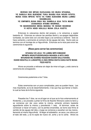 MVENGI DIO MPASI KUVILKANA KO MUKU NTANINA,
YE SABULA BUA BUENENE TUKA BUABU KUA NGUDI NTOTO,
MUNA VANA MPEVE YETO YA TOMA SUEKAMA MUNA LUMBU
NSAMBUADI,
YE EMPIMPÁ, BUNA BIKA WA SAMBULA KUA TATA MUINI
UVANANGA NTEMO WAWINGI,
YE MAWONSONO MENA MANISA YE NKINZI WAWENE
YI KOTA NSIDI NSILULU MUNA ZOLA KUETO.
Entonces lo colocamos dentro del jorojoro, y le volvemos a soplar
bastante otí. Entonces se colocan las pembas dentro y se apagan dejándolas
tumbadas, se cubre todo con una tela negra y se comienza a enterrar. Esto se
hace cantando y caminando al contrario de las agujas del reloj. Hecho esto se
termina con el montaje de un Ngurufinda. Entonces se le reza para errar las
ceremonias lo siguiente:
(Rezo para cerrar las ceremonias)
NTANGU VO LELE, YE LUMBU MPE KIMANISÍ
MPIMPA WUKUTUSONGANGA NKANDA A NITU ANDI
MVUNDIDI MU DIAMBU NGUIZANI SADIDI SALU KIANDI,
KANSI NDIATILU A LUBANTIKU A NZA WENA DIATA KAKA NATE MUNA
TEZO KIETO.
Ahora se procede a retirarse sin dejar de mirar el lugar, y esto cierra la
ceremonia de consagración.
Ceremonias posteriores a los 7 días.
Estas ceremonias son un poco complicadas, pero se pueden hacer. Las
mas importante, es la de desenhetramiento, n las que hay que llamar a Ozain,
lo cual se hace de la forma siguiente:
Pasados los 7 días, se va al lugar en el que se le hizo enterramiento al
Kindembo, y se procede a pintar la firma de Nzambi Wonsono sobre la tierra y
se comienza por dar coco sobre la misma, echando primero bastante
aguardiente sobre la misma y prendiendo 1 vela. Al terminar, antes de
comenzar a hacer el hueco, con la pemba encendida, se borra esa firma al
sentido de las agujas del reloj, y luego se comienza a escarbar con las manos,
llamando al mismo Ngurufinda. Al llegar al kobbelefún, se saca y se coloca por
el lado del este, y se le sopla de nuevo otí, achá y se le canta. Ahora es
 
