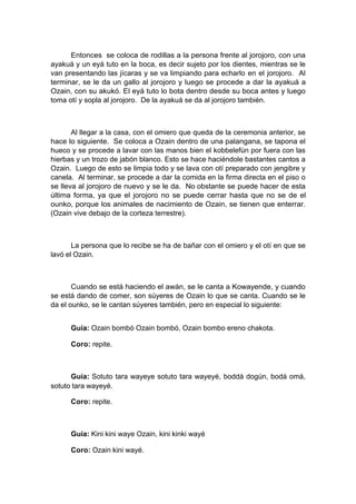 Entonces se coloca de rodillas a la persona frente al jorojoro, con una
ayakuá y un eyá tuto en la boca, es decir sujeto por los dientes, mientras se le
van presentando las jícaras y se va limpiando para echarlo en el jorojoro. Al
terminar, se le da un gallo al jorojoro y luego se procede a dar la ayakuá a
Ozain, con su akukó. El eyá tuto lo bota dentro desde su boca antes y luego
toma otí y sopla al jorojoro. De la ayakuá se da al jorojoro también.
Al llegar a la casa, con el omiero que queda de la ceremonia anterior, se
hace lo siguiente. Se coloca a Ozain dentro de una palangana, se tapona el
hueco y se procede a lavar con las manos bien el kobbelefún por fuera con las
hierbas y un trozo de jabón blanco. Esto se hace haciéndole bastantes cantos a
Ozain. Luego de esto se limpia todo y se lava con otí preparado con jengibre y
canela. Al terminar, se procede a dar la comida en la firma directa en el piso o
se lleva al jorojoro de nuevo y se le da. No obstante se puede hacer de esta
última forma, ya que el jorojoro no se puede cerrar hasta que no se de el
ounko, porque los animales de nacimiento de Ozain, se tienen que enterrar.
(Ozain vive debajo de la corteza terrestre).
La persona que lo recibe se ha de bañar con el omiero y el otí en que se
lavó el Ozain.
Cuando se está haciendo el awán, se le canta a Kowayende, y cuando
se está dando de comer, son súyeres de Ozain lo que se canta. Cuando se le
da el ounko, se le cantan súyeres también, pero en especial lo siguiente:
Guía: Ozain bombó Ozain bombó, Ozain bombo ereno chakota.
Coro: repite.
Guía: Sotuto tara wayeye sotuto tara wayeyé, boddá dogún, bodá omá,
sotuto tara wayeyé.
Coro: repite.
Guía: Kini kini waye Ozain, kini kinki wayé
Coro: Ozain kini wayé.
 