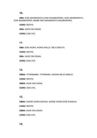10.
OBA: EWE MASIBOROYU EWE MASIBORORO, EWE MASIBOROYU
EWE MASIBORORO, BAMBI OKE MASIBOROYU MASIBORORO.
CORO: REPITE.
OBA: ASHE ONI OSAIN.
CORO: EWE AYE.
11.
OBA: EWE IKOKO, IKOKO WALLE MEJI SOKUTA.
CORO: REPITE.
OBA: ASHE ONI OSAIN.
CORO: EWE AYE.
12.
OBBA: TITIRIBAMBA, TITIRIBAMA, AWONA MEJO KIMEJO.
CORO: REPITE.
OBBA: ASHE ONI OSAIN.
CORO: EWE AYE.
13.
OBBA: SHERE WORO DEWAO, SHERE WORO EWÉ DUNDUN.
CORO: REPITE.
OBBA: ASHE ONI OSAIN.
CORO: EWE AYE.
14.
 