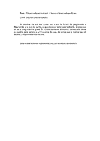 Guía: Chéwere chéwere akukó, chéwere chéwere oluwo Ozain.
Coro: chéwere chéwere akukó.
Al terminar de dar de comer, se busca la forma de preguntarle a
Ngurufinda si la piel del ounko, se puede coger para hacer achiché. Si dice que
sí, se le pregunta si la quiere Él. Entonces de ser afirmativa, se busca la forma
de curtirla para ponerlo a vivir encima de esta, de forma que la misma tape el
tablero, y Ngurufinda viva encima.
Este es el tratado de Ngurufinda Anduddu Yambaka Butanseké.
 