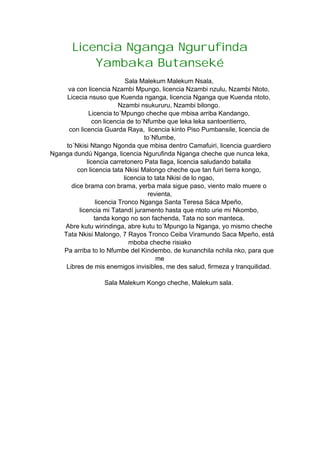 Licencia Nganga Ngurufinda
Yambaka Butanseké
Sala Malekum Malekum Nsala,
va con licencia Nzambi Mpungo, licencia Nzambi nzulu, Nzambi Ntoto,
Licecia nsuso que Kuenda nganga, licencia Nganga que Kuenda ntoto,
Nzambi nsukururu, Nzambi bilongo.
Licencia to´Mpungo cheche que mbisa arriba Kandango,
con licencia de to´Nfumbe que leka leka santoentierro,
con licencia Guarda Raya, licencia kinto Piso Pumbansile, licencia de
to´Nfumbe,
to´Nkisi Ntango Ngonda que mbisa dentro Camafuiri, licencia guardiero
Nganga dundú Nganga, licencia Ngurufinda Nganga cheche que nunca leka,
licencia carretonero Pata llaga, licencia saludando batalla
con licencia tata Nkisi Malongo cheche que tan fuiri tierra kongo,
licencia to tata Nkisi de lo ngao,
dice brama con brama, yerba mala sigue paso, viento malo muere o
revienta,
licencia Tronco Nganga Santa Teresa Sáca Mpeño,
licencia mi Tatandí juramento hasta que ntoto urie mi Nkombo,
tanda kongo no son fachenda, Tata no son manteca.
Abre kutu wirindinga, abre kutu to´Mpungo la Nganga, yo mismo cheche
Tata Nkisi Malongo, 7 Rayos Tronco Ceiba Viramundo Saca Mpeño, está
mboba cheche risiako
Pa arriba to lo Nfumbe del Kindembo, de kunanchila nchila nko, para que
me
Libres de mis enemigos invisibles, me des salud, firmeza y tranquilidad.
Sala Malekum Kongo cheche, Malekum sala.
 
