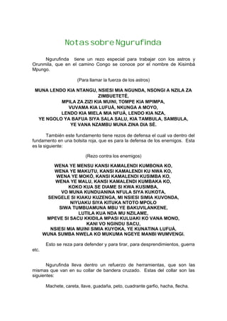 Notas sobre Ngurufinda
Ngurufinda tiene un rezo especial para trabajar con los astros y
Orunmila, que en el camino Congo se conoce por el nombre de Kisimbá
Mpungo.
(Para llamar la fuerza de los astros)
MUNA LENDO KIA NTANGU, NSIESI MIA NGUNDA, NSONGI A NZILA ZA
ZIMBUETETÉ,
MPILA ZA ZIZI KIA MUINI, TOMPE KIA MPIMPA,
VUVAMA KIA LUFUÁ, NKUNGA A MOYO,
LENDO KIA MIELA MIA NFUÁ, LENDO KIA NZA,
YE NGOLO YA BAFUA SIYA SALA SALU, KIA TAMBULA, SAMBULA,
YE VANA NZAMBU MUNA ZINA DIA SÉ.
También este fundamento tiene rezos de defensa el cual va dentro del
fundamento en una bolsita roja, que es para la defensa de los enemigos. Esta
es la siguiente:
(Rezo contra los enemigos)
WENA YE MENSU KANSI KAMALENDI KUMBONA KO,
WENA YE MAKUTU, KANSI KAMALENDI KU NWA KO,
WENA YE MOKÓ, KANSI KAMALENDI KUSIMBA KO,
WENA YE MALU, KANSI KAMALENDI KUMBAKA KO,
KOKO KUA SE DIAME SI KWA KUSIMBA,
VO MUNA KUNDUANINA NFULA SIYA KUKOTA,
SENGELE SI KIAKU KUZENGA, MI NSIESI SIMIA KUVONDA,
NIYUAKU SIYA KITUKA NTOTO MPOLO
SIWA TUMBUAMUNA MBU YE BAKUVILANKENE,
LUTILA KUA NDA MU NZILAME,
MPEVE SI SACU KKIDILA MPASI KULUAKI KO VANA MONO,
KANI VO NGINDU SACU,
NSIESI MIA MUINI SIMIA KUYOKA, YE KUNATINA LUFUÁ,
WUNA SUMBA NWELA KO MUKUMA NGEYE MANBI WUMVENGI.
Esto se reza para defender y para tirar, para desprendimientos, guerra
etc.
Ngurufinda lleva dentro un refuerzo de herramientas, que son las
mismas que van en su collar de bandera cruzado. Estas del collar son las
siguientes:
Machete, careta, llave, guadaña, peto, cuadrante garfio, hacha, flecha.
 