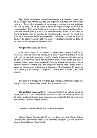Ngurufinda trabaja para bien con los ángeles y Arcángeles, y para malo
on los Ángeles del Infierno que son una legión de espíritus con una función
cada uno. Todos ellos responden al mayor, por lo que siempre que se trabaje
con uno de ellos, se ha de poner la firma del mayor y luego la del que se
responsabilizó. Esto es un fundamento que se monta en una cazuela de hierro
y encima va una güira que es la que tiene el secreto mayor. La cazuela de
hierro, es donde viven los ejércitos de Kaddiempembe, es decir, los Ndoki, y la
güira es el fundamento de Kaddiempembe. Su secreto principal es a lerí de
ologbo y de Eggún mokekeré obbiní y okuní. Todos los demonios, es decir los
esclavos de Kaddiempembe, tienen su firma.
Carga de la cazuela de hierro:
4 anzuelos, 1 otá de río dundún, 1 otá de miwe dundún, 1 lerí Eggún
mokekeré, atitán de ilé ikú, de ilé ibbú, de 6 osiká ni Eggún mokekeré, 1 otá de
imán, raíz de ewé erán, sacusacu, 1 araña peluda, 1 aguema, mierda e perro y
de gato, 21 ewereyeye, 21ikís de fundamento, entre los que tienen que estar el
amansa guapo, guao, ayua, guayacán, jocuma, akana, aroma, yaya, vence
batallas, tocino y cambia voz, ewé ortiguillas, hierba bruja, hierba sapo, 7
vainas de ejesé que es la pica pica, 7 alacranes, 21 ají guaguao, 21 atarés de
cada clase que se consiga, 1 majacito, 1 akeré (rana o sapo ), ekú, eyá,
awaddó.
Luego lleva 7 malaguiddí o awonas que se les pone la firma en el pecho,
y se les pone una ropa sucia y ripiada. Estos se cargan con:
Carga de los malaguiddí: lerí ni Eggún mokekeré, de eyó, de owiwí, de
tiñosa, carbón ni Ozain 7 ewereyeye, atitán de las osiká de arriba, de ilé ibú, de
ilé miwe, afoché de bogbo ataré sacusacu, ewé ortiguilla, hierba bruja, ekú,
eyá, awaddó, opolopo azogue, etubbón.
Todo esto se hace afoché, y se reza con los signos:
Ojuani Chobe, Ojuani melli, Otrupon ka, Oggundá melli, Ojuani Pokón,
Otrupon melli, Irete Untelú, Irete Kután, Irete lazo, Oraggún, y al final se vuelve
a poner Ojuani Chobe y Ojuani melli.
 