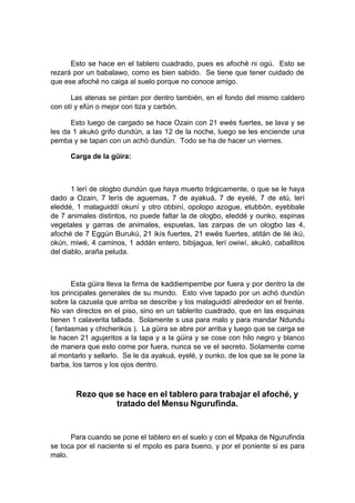 Esto se hace en el tablero cuadrado, pues es afoché ni ogú. Esto se
rezará por un babalawo, como es bien sabido. Se tiene que tener cuidado de
que ese afoché no caiga al suelo porque no conoce amigo.
Las atenas se pintan por dentro también, en el fondo del mismo caldero
con otí y efún o mejor con tiza y carbón.
Esto luego de cargado se hace Ozain con 21 ewés fuertes, se lava y se
les da 1 akukó grifo dundún, a las 12 de la noche, luego se les enciende una
pemba y se tapan con un achó dundún. Todo se ha de hacer un viernes.
Carga de la güira:
1 lerí de ologbo dundún que haya muerto trágicamente, o que se le haya
dado a Ozain, 7 lerís de aguemas, 7 de ayakuá, 7 de eyelé, 7 de etú, lerí
eleddé, 1 malaguiddí okuní y otro obbiní, opolopo azogue, etubbón, eyebbale
de 7 animales distintos, no puede faltar la de ologbo, eleddé y ounko, espinas
vegetales y garras de animales, espuelas, las zarpas de un ologbo las 4,
afoché de 7 Eggún Burukú, 21 ikís fuertes, 21 ewés fuertes, atitán de ilé ikú,
okún, miwé, 4 caminos, 1 addán entero, bibijagua, lerí owiwí, akukó, caballitos
del diablo, araña peluda.
Esta güira lleva la firma de kaddiempembe por fuera y por dentro la de
los principales generales de su mundo. Esto vive tapado por un achó dundún
sobre la cazuela que arriba se describe y los malaguiddí alrededor en el frente.
No van directos en el piso, sino en un tablerito cuadrado, que en las esquinas
tienen 1 calaverita tallada. Solamente s usa para malo y para mandar Ndundu
( fantasmas y chicherikús ). La güira se abre por arriba y luego que se carga se
le hacen 21 agujeritos a la tapa y a la güira y se cose con hilo negro y blanco
de manera que esto come por fuera, nunca se ve el secreto. Solamente come
al montarlo y sellarlo. Se le da ayakuá, eyelé, y ounko, de los que se le pone la
barba, los tarros y los ojos dentro.
Rezo que se hace en el tablero para trabajar el afoché, y
tratado del Mensu Ngurufinda.
Para cuando se pone el tablero en el suelo y con el Mpaka de Ngurufinda
se toca por el naciente si el mpolo es para bueno, y por el poniente si es para
malo.
 