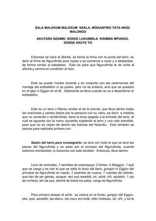 SALA MALEKUM MALEKUM NSALA, MOKANFIRO TATA NKISI
MALONGO
AKUTARA NZAMBI, SONGE LUKUMBILA KISIMBA MPUNGO,
SONGE AKUTE YO
Entonces se hace el afoché, se forma la firma con la punta del tarro, es
decir la firma de Ngurufinda para mpolo y se comienza a rezar y a desbaratar,
de forma similar al babalawo. Esto es para que Ngurufinda le de aché al
afoché y camine en condición al rezo.
Este se puede montar durante y en conjunto con las ceremonias del
montaje del kobbelefún si se quiere, pero no se entierra, sino que se quedará
en el igbo ni Eggún en el ilé. Solamente se lleva cuando se va a desenterrar el
kobbelefún.
Este es un tarro o Mensu similar al de la prenda, que lleva dentro todas
las oraciones y cantos dados por la persona con su vaho, es decir, a medida
que va cantando o recitándolas, tiene la boca pegada a la entrada del tarro, el
cual se aguanta con la mano izquierda sujetando el tarro y una vela prendida,
para que no se vayan de dentro las fuerzas del Nzambu. Esto también se
sazona para realizarlo primero con:
Sazón del tarro para consagrarlo: se lava con todo lo que se lava las
piezas del Ngurufinda y se pasa por el proceso del Ngurufinda, cuando
estemos montándolo, lo hacemos con este también. Entonces, lleva dentro;
Lenú de animales, 7 semillas de ewereyeye, 2 ikines, 4 diloggún, 1 ayé
que se carga y es con el que se sella la boca del tarro, gungún ni Eggún del
principal de Ngurufinda en mpolo, 7 piedritas de cuarzo, 7 cuentas de colores,
que han de ser glorias, azogue, ekú eyá awaddó, otí, achá, oñí, etubbón, 1 ojo
de muñeca, lerí de eyá, afoché de todos los palos, carga de Ngurufinda.
Para primero atrapar el aché: se coloca en el fondo, gungún del Eggún,
ekú, eyá, awaddó, las elenu, obi osun ero kolá, obbi motiwao, otí, oñí, y se le
 