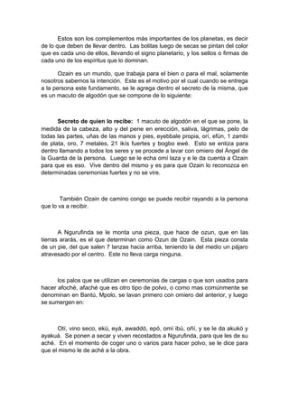 Estos son los complementos más importantes de los planetas, es decir
de lo que deben de llevar dentro. Las bolitas luego de secas se pintan del color
que es cada uno de ellos, llevando el signo planetario, y los sellos o firmas de
cada uno de los espíritus que lo dominan.
Ozain es un mundo, que trabaja para el bien o para el mal, solamente
nosotros sabemos la intención. Este es el motivo por el cual cuando se entrega
a la persona este fundamento, se le agrega dentro el secreto de la misma, que
es un macuto de algodón que se compone de lo siguiente:
Secreto de quien lo recibe: 1 macuto de algodón en el que se pone, la
medida de la cabeza, alto y del pene en erección, saliva, lágrimas, pelo de
todas las partes, uñas de las manos y pies, eyebbale propia, orí, efún, 1 zambi
de plata, oro, 7 metales, 21 ikís fuertes y bogbo ewé. Esto se entiza para
dentro llamando a todos los seres y se procede a lavar con omiero del Ángel de
la Guarda de la persona. Luego se le echa omí laza y e le da cuenta a Ozain
para que es eso. Vive dentro del mismo y es para que Ozain lo reconozca en
determinadas ceremonias fuertes y no se vire.
También Ozain de camino congo se puede recibir rayando a la persona
que lo va a recibir.
A Ngurufinda se le monta una pieza, que hace de ozun, que en las
tierras ararás, es el que determinan como Ozun de Ozain. Esta pieza consta
de un pie, del que salen 7 lanzas hacia arriba, teniendo la del medio un pájaro
atravesado por el centro. Este no lleva carga ninguna.
los palos que se utilizan en ceremonias de cargas o que son usados para
hacer afoché, afaché que es otro tipo de polvo, o como mas comúnmente se
denominan en Bantú, Mpolo, se lavan primero con omiero del anterior, y luego
se sumergen en:
Otí, vino seco, ekú, eyá, awaddó, epó, omí ibú, oñí, y se le da akukó y
ayakuá. Se ponen a secar y viven recostados a Ngurufinda, para que les de su
aché. En el momento de coger uno o varios para hacer polvo, se le dice para
que el mismo le de aché a la obra.
 